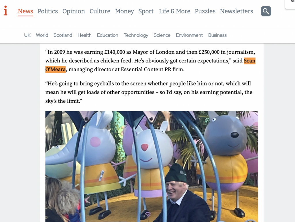 Image of Sean O'Meara of Essential Content doing reactive PR. Text reads: “In 2009 he was earning £140,000 as Mayor of London and then £250,000 in journalism, which he described as chicken feed. He’s obviously got certain expectations,” said Sean O’Meara, managing director at Essential Content PR firm. “He’s going to bring eyeballs to the screen whether people like him or not, which will mean he will get loads of other opportunities – so I’d say, on his earning potential, the sky’s the limit.”