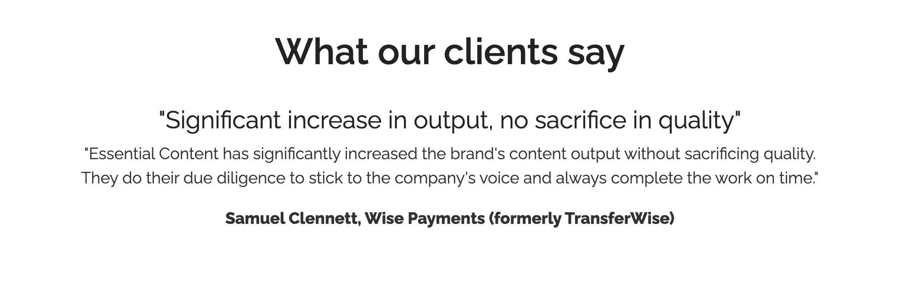 Screenshot of quote from a financial services client. Quote reads: "Significant increase in output, no sacrifice in quality" "Essential Content has significantly increased the brand's content output without sacrificing quality. They do their due diligence to stick to the company's voice and always complete the work on time." Samuel Clennett, Wise Payments (formerly TransferWise)