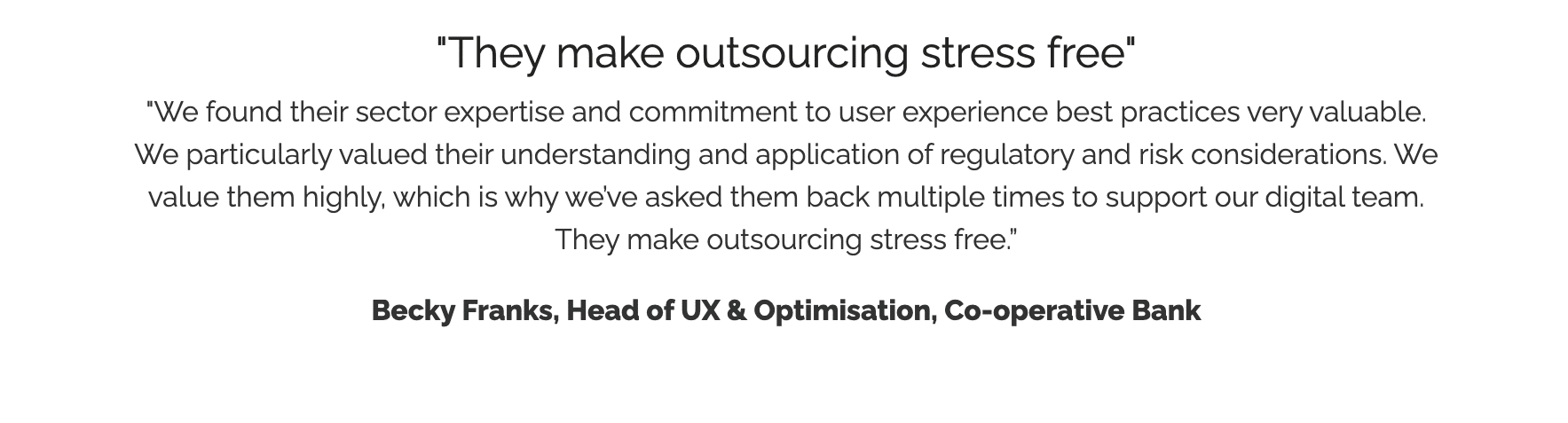 "They make outsourcing stress free" "We found their sector expertise and commitment to user experience best practices very valuable. We particularly valued their understanding and application of regulatory and risk considerations. We value them highly, which is why we’ve asked them back multiple times to support our digital team. They make outsourcing stress free.” Becky Franks, Head of UX & Optimisation, Co-operative Bank